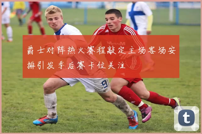 爵士对阵热火赛程敲定主场客场安排引发季后赛卡位关注