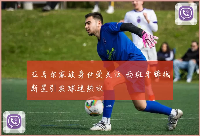 亚马尔家族身世受关注 西班牙锋线新星引发球迷热议