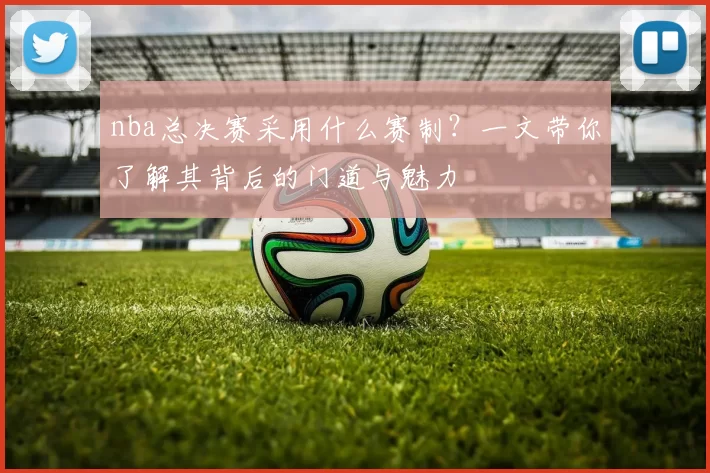 nba总决赛采用什么赛制?一文带你了解其背后的门道与魅力
