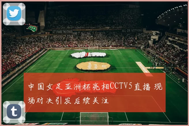 中国女足亚洲杯亮相CCTV5直播 现场对决引发后续关注