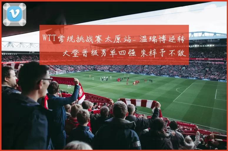 WTT常规挑战赛太原站_ 温瑞博逆转篠塚大登晋级男单四强 朱梓予不敌佐藤瞳止步女单八强