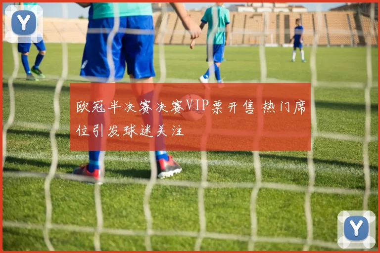 欧冠半决赛决赛VIP票开售 热门席位引发球迷关注