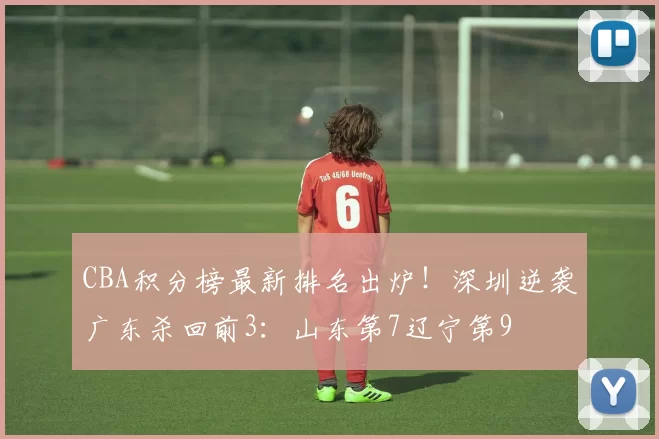 CBA积分榜最新排名出炉!深圳逆袭广东杀回前3:山东第7辽宁第9