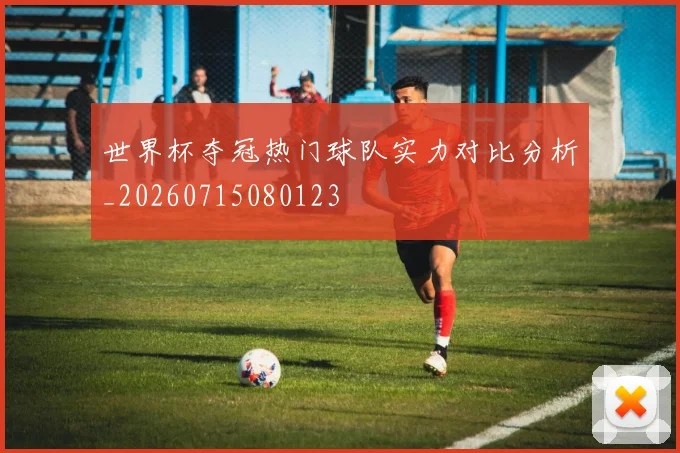 世界杯夺冠热门球队实力对比分析_20260715080123